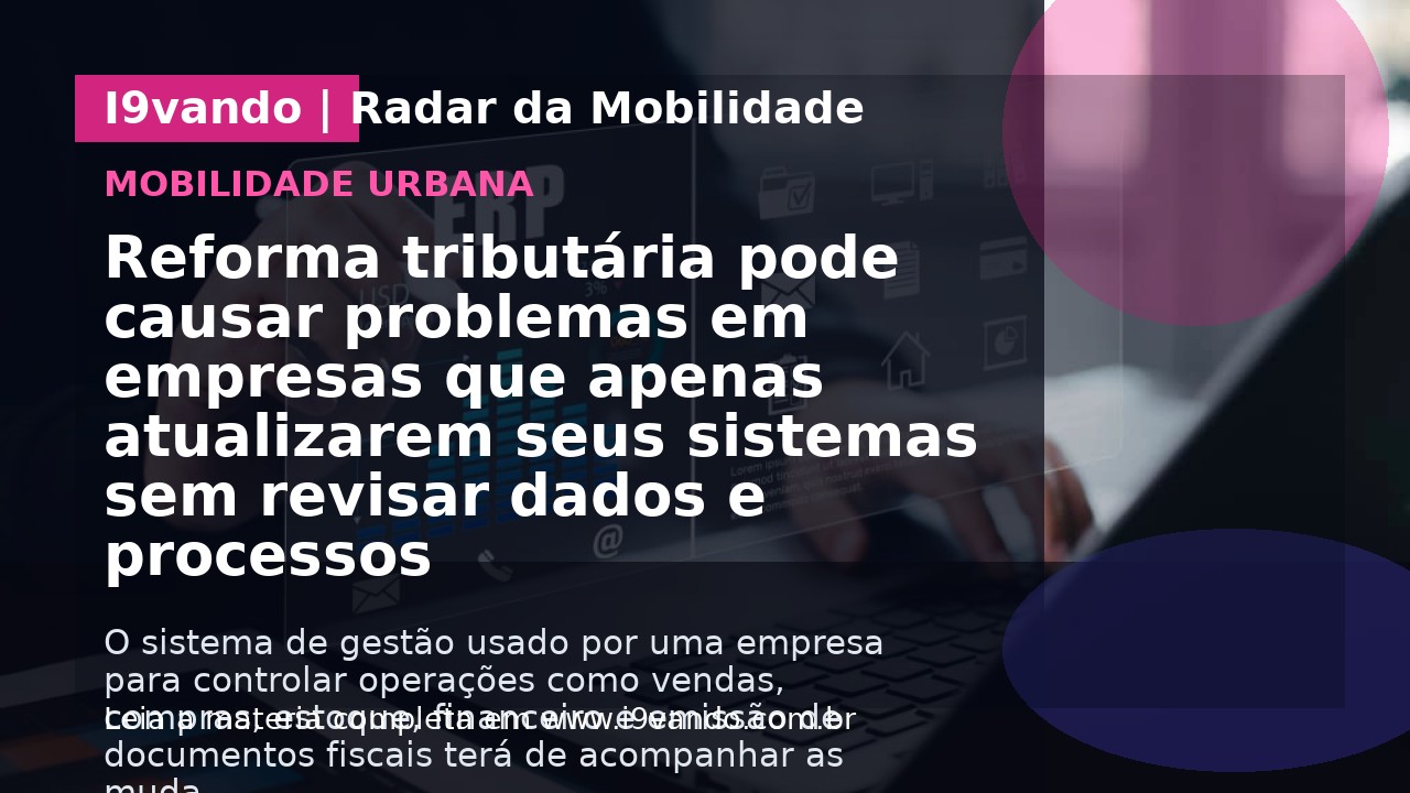 Reforma tributária pode causar problemas em empresas que apenas atualizarem seus sistemas sem revisar dados e processos