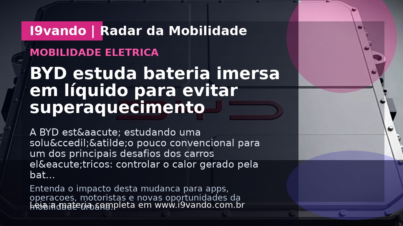 BYD estuda bateria imersa em líquido para evitar superaquecimento